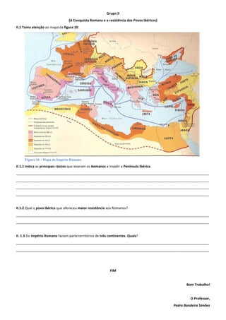 Grupo II
                                  (A Conquista Romana e a resistência dos Povos Ibéricos)
II.1 Toma atenção ao mapa da figura 10.




     Figura 10 – Mapa do Império Romano
II.1.1 Indica as principais razões que levaram os Romanos a invadir a Península Ibérica.
______________________________________________________________________________________________________
______________________________________________________________________________________________________
______________________________________________________________________________________________________
______________________________________________________________________________________________________


II.1.2 Qual o povo ibérico que ofereceu maior resistência aos Romanos?
______________________________________________________________________________________________________
______________________________________________________________________________________________________


II. 1.3 Do Império Romano faziam parte territórios de três continentes. Quais?
______________________________________________________________________________________________________
______________________________________________________________________________________________________




                                                             FIM


                                                                                                   Bom Trabalho!


                                                                                                     O Professor,
                                                                                            Pedro Bandeira Simões
 