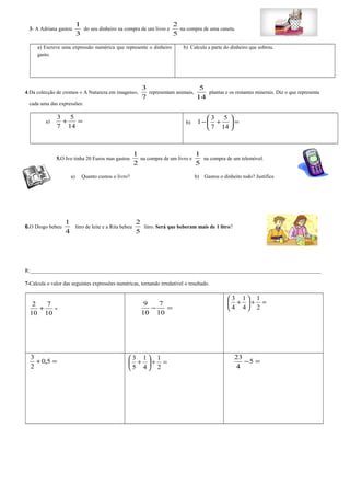 3- A Adriana gastou 
1 
3 
do seu dinheiro na compra de um livro e 
2 
5 
na compra de uma caneta. 
a) Escreve uma expressão numérica que represente o dinheiro 
gasto. 
b) Calcula a parte do dinheiro que sobrou. 
4.Da colecção de cromos « A Natureza em imagens», 
3 
7 
representam animais, 
5 
14 
plantas e os restantes minerais. Diz o que representa 
cada uma das expressões: 
5 
3 
a) + = 
14 
7 
1 3 
-æ + 
5 
ö çè 
b) 7 
14 
÷ø 
= 5.O Ivo tinha 20 Euros mas gastou 
1 
2 
na compra de um livro e 
1 
5 
na compra de um telemóvel. 
a) Quanto custou o livro? b) Gastou o dinheito todo? Justifica 
6.O Diogo bebeu 
1 
4 
litro de leite e a Rita bebeu 
2 
5 
litro. Será que beberam mais de 1 litro? 
R:______________________________________________________________________________________________________________ 
7-Calcula o valor das seguintes expressões numéricas, tornando irredutível o resultado. 
1 
1 
3 
÷ø 
9 7 
+ = 2 + 7 
= - = 
10 
10 
10 
10 
æ + 
ö çè 
2 
4 
4 
3 
+0,5 = 
2 
1 
3 
ö çè 
1 
= + ÷ø 
æ + 
2 
4 
5 
23 
-5 = 
4 
