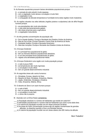 E.B. 2,3 do Forte da Casa_______________________________________________________ Profª Mª João Valério
9- As florestas equatoriais possuem baixas densidades populacionais porque:
  A – a camada de solo arável é muito espessa.
  B – com a vegetação muito densa a circulação é muito fácil.
  C – a vegetação é rara.
  D – a conjugação da elevada temperatura e humidade torna estas regiões muito insalubres.

10- As regiões situadas nas altas latitudes (regiões polares e subpolares) são de difícil fixação
  humana porque:
  A – as precipitações são muito abundantes.
  B – o solo está permanentemente gelado.
  C – são áreas propícias para a agricultura.
  D – a vegetação é abundante.

11- As três grandes concentrações de população são:
  A – Sul e Sueste Asiático, Europa e Nordeste dos Estados Unidos da América.
  B – Ásia do Sul e Este, Europa Oriental e Centro Este da América do Norte.
  C – Sudoeste Asiático, Europa e Noroeste Americano.
  D – Ásia das monções, Europa e Noroeste dos Estados Unidos da América.

12- A Europa Ocidental:
  A – é o principal foco populacional do globo.
  B – tem os menores efectivos populacionais absolutos.
  C – é um dos principais focos populacionais do globo.
  D – regista uma densidade populacional média.

13- A Europa Ocidental é uma região com muita população porque:
  A – o solo é pouco fértil.
  B – as temperaturas são muito rigorosas.
  C – a circulação é muito difícil.
  D – tem um grande desenvolvimento industrial.

14- As seguintes áreas são vazios humanos:
  A – Himalaias, Europa, deserto do Sara.
  B – Deserto do Sara, Himalaias, Amazónia, Sibéria.
  C – Japão, Antárctida, Himalaias e Oceânia.
  D – Índia, Amazónia, Sibéria, África.

15- O deserto do Sara é um vazio humano porque:
  A – o solo é fértil.
  B – tem um grande desenvolvimento industrial.
  C – a circulação é muito fácil.
  D – o clima não é propício.

II – Assinala com um X as frases verdadeiras.
___ a) População absoluta é o número de habitantes que reside em cada Km2.
___ b) Densidade populacional é o número total de habitantes que vivem numa dada área.
___ c) A maioria da população mundial vive em áreas próximas do litoral.
___ d) As áreas de maior concentração humana são as regiões montanhosas de grandes
        altitudes, os desertos quentes e frios e as florestas densas.
___ e) A maioria da população mundial vive em áreas abaixo dos 400 metros de altitude.


                                                                                    Bom Trabalho!




Teste de avaliação_________________________________________________________ Distribuição da população
 