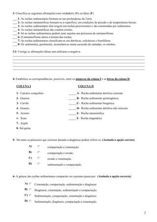 3- Classifica as seguintes afirmações com verdadeiro (V) ou falso (F).
___ 1- As rochas sedimentares formam-se nas profundezas da Terra.
___ 2- As rochas metamórficas formam-se à superfície, em condições de pressão e de temperaturas baixas.
___ 3- As rochas sedimentares têm origem em rochas preexistentes e são constituídas por sedimentos.
___ 4- As rochas metamórficas não contêm cristais.
___ 5- Só as rochas sedimentares podem estar sujeitas aos processos de metamorfismo.
___ 6- O metamorfismo altera a textura das rochas.
___ 7- As rochas sedimentares classificam-se em detríticas, vulcânicas e fossilíferas.
___ 8- Os sedimentos, geralmente, acumulam-se numa sucessão de camadas, os estratos.

3.1- Corrige as afirmações falsas sem utilizares a negativa.
___________________________________________________________________________________________
___________________________________________________________________________________________
___________________________________________________________________________________________
___________________________________________________________________________________________
___________________________________________________________________________________________


4- Estabelece as correspondências, possíveis, entre os números da coluna I e as letras da coluna II.

   COLUNA I                                             COLUNA II

   1- Calcário conquífero                       _____ A- Rocha sedimentar detrítica coerente
   2- Gnaisse                                   _____ B- Rocha sedimentar quimiogénica
   3- Carvão                                    _____ C- Rocha sedimentar biogénica
   4- Granito                                   _____ D- Rocha sedimentar detrítica não coerente
   5- Arenito                                   _____ E- Rocha metamórfica
   6- Xisto                                     _____ F- Rocha magmática
   7- Argila
   8- Sal-gema



5- De entre os processos que ocorrem durante a diagénese podem referir-se: (Assinala a opção correta)

               A)             compactação e cimentação.
               B)             compactação e erosão.
               C)             erosão e cimentação.
               D)             sedimentação e compactação.



6- A génese das rochas sedimentares compactas ou coerentes passa por: (Assinala a opção correcta)

          A)        Cimentação, compactação, sedimentação e diagénese.
          B)        Diagénese, cimentação, sedimentação e compactação.
          C)        Sedimentação, compactação, cimentação e diagénese.
          D)        Sedimentação, diagénese, compactação e cimentação.


                                                                                                          2
 