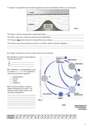 7- A figura 3 esquematiza uma intrusão magmática em rochas sedimentares. Observa-a com atenção.

                               Arenito




                              Calcário
                                                       Intrusão
                                                      magmática
                                                                                            Fig. 3


7.1- Refere o tipo de metamorfismo sugerido pela figura. ____________________________________________
7.2- Indica, neste caso, o factor de metamorfismo predominante. _____________________________________
7.3- Enumera dois outros factores de metamorfismo que conheças. ____________________________________
7.4- Explica o que terá acontecido ao arenito e ao calcário, devido à intrusão magmática.
__________________________________________________________________________________________
__________________________________________________________________________________________


8- A figura 4 representa o ciclo das rochas. Observa-a com atenção.

8.1- Identifica as rochas representadas no
diagrama pelas letras:
 A ____________________________
 B ____________________________
 C ____________________________

8.2- Estabelece a correspondência entre
os números 1, 2, 3 e 4 do diagrama e
cada um dos processos seguintes:
  ____ Metamorfismo
  ____ Erosão
  ____ Fusão
  ____ Diagénese

8.3- Com base na figura, comenta a
célebre afirmação de Lavoisier: “Na
Natureza nada se perde, nada se cria,
mas tudo se transforma”
_________________________________
_________________________________
_________________________________
_________________________________            Fig. 4
_________________________________
_________________________________
                                                                           FIM              BOM TRABALHO!
_________________________________                                                           A PROFESSORA:
                                                                                                  Sofia Ribeiro


Questão 1.1 2.1 2.2 2.3 2.4 3. 3.1 4. 5. 6. 7.1 7.2 7.3 7.4 8.1 8.2 8.3
Cotação 12 5    7   3   5   8 6    8 6 6 4      4   3   6   5   6   6



                                                                                                           3
 