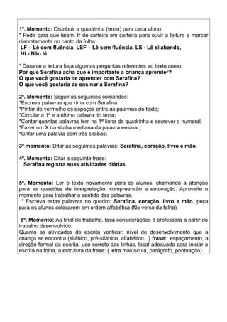 1º. Momento: Distribuir a quadrinha (texto) para cada aluno:
* Pedir para que leiam. Ir de carteira em carteira para ouvir a leitura e marcar
discretamente no canto da folha:
LF – Lê com fluência, LSF – Lê sem fluência, LS - Lê silabando,
NL- Não lê
* Durante a leitura faça algumas perguntas referentes ao texto como:
Por que Serafina acha que é importante a criança aprender?
O que você gostaria de aprender com Serafina?
O que você gostaria de ensinar a Serafina?
2º. Momento: Seguir os seguintes comandos:
*Escreva palavras que rima com Serafina.
*Pintar de vermelho os espaços entre as palavras do texto;
*Circular a 1ª e a última palavra do texto;
*Contar quantas palavras tem na 1ª linha da quadrinha e escrever o numeral.
*Fazer um X na silaba mediana da palavra ensinar;
*Grifar uma palavra com três sílabas;
3º momento: Ditar as seguintes palavras: Serafina, coração, livro e mão.
4º. Momento: Ditar a seguinte frase:
Serafina registra suas atividades diárias.
5º. Momento: Ler o texto novamente para os alunos, chamando a atenção
para as questões de interpretação, compreensão e entonação. Aproveite o
momento para trabalhar o sentido das palavras.
* Escreva estas palavras no quadro: Serafina, coração, livro e mão, peça
para os alunos colocarem em ordem alfabética (No verso da folha)
6º. Momento: Ao final do trabalho, faça considerações à professora a partir do
trabalho desenvolvido.
Quanto as atividades de escrita verificar: nível de desenvolvimento que a
criança se encontra (silábico, pré-silábico, alfabético...) frase: espaçamento, a
direção formal da escrita, uso correto das linhas, local adequado para iniciar a
escrita na folha, a estrutura da frase: ( letra maiúscula, parágrafo, pontuação).

 