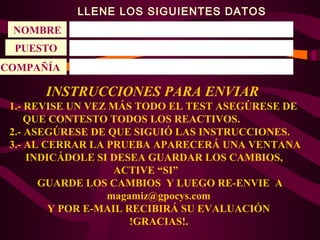 LLENE LOS SIGUIENTES DATOS
NOMBRE
PUESTO
COMPAÑÍA

INSTRUCCIONES PARA ENVIAR
1.- REVISE UN VEZ MÁS TODO EL TEST ASEGÚRESE DE
QUE CONTESTO TODOS LOS REACTIVOS.
2.- ASEGÚRESE DE QUE SIGUIÓ LAS INSTRUCCIONES.
3.- AL CERRAR LA PRUEBA APARECERÁ UNA VENTANA
INDICÁDOLE SI DESEA GUARDAR LOS CAMBIOS,
ACTIVE “SI”
GUARDE LOS CAMBIOS Y LUEGO RE-ENVIE A
magamiz@gpocys.com
Y POR E-MAIL RECIBIRÁ SU EVALUACIÓN
!GRACIAS!.

 