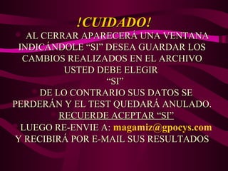 !CUIDADO!

 AL CERRAR APARECERÁ UNA VENTANA

INDICÁNDOLE “SI” DESEA GUARDAR LOS
CAMBIOS REALIZADOS EN EL ARCHIVO
USTED DEBE ELEGIR
“SI”
DE LO CONTRARIO SUS DATOS SE
PERDERÁN Y EL TEST QUEDARÁ ANULADO.
RECUERDE ACEPTAR “SI”
LUEGO RE-ENVIE A: magamiz@gpocys.com
Y RECIBIRÁ POR E-MAIL SUS RESULTADOS

 