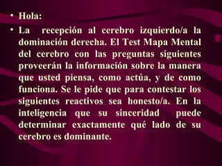 • Hola:
• La recepción al cerebro izquierdo/a la
dominación derecha. El Test Mapa Mental
del cerebro con las preguntas siguientes
proveerán la información sobre la manera
que usted piensa, como actúa, y de como
funciona. Se le pide que para contestar los
siguientes reactivos sea honesto/a. En la
inteligencia que su sinceridad
puede
determinar exactamente qué lado de su
cerebro es dominante.

 