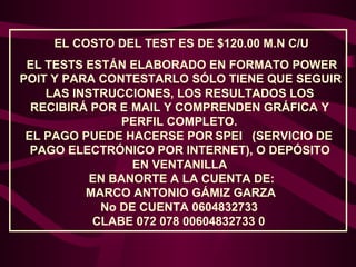 EL COSTO DEL TEST ES DE $120.00 M.N C/U
EL TESTS ESTÁN ELABORADO EN FORMATO POWER
POIT Y PARA CONTESTARLO SÓLO TIENE QUE SEGUIR
LAS INSTRUCCIONES, LOS RESULTADOS LOS
RECIBIRÁ POR E-MAIL Y COMPRENDEN GRÁFICA Y
PERFIL COMPLETO.
EL PAGO PUEDE HACERSE POR SPEI (SERVICIO DE
PAGO ELECTRÓNICO POR INTERNET), O DEPÓSITO
EN VENTANILLA
EN BANORTE A LA CUENTA DE:
MARCO ANTONIO GÁMIZ GARZA
No DE CUENTA 0604832733
CLABE 072 078 00604832733 0

 