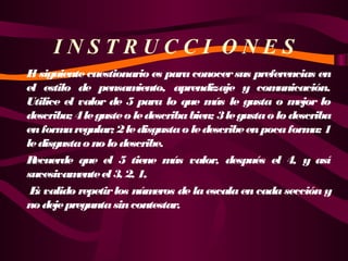 INSTRUCCI ONES
E siguiente cuestionario es para conocer sus preferencias en
l
el estilo de pensam
iento, aprendizaje y com
unicación.
Utilice el valor de 5 para lo que m le gusta o m
ás
ejor lo
describa; 4 le guste o le describa bien; 3 le gusta o lo describa
en form regular; 2 le disgusta o le describe en poca form 1
a
a:
le disgusta o no lo describe.
R
ecuerde que el 5 tiene m valor, después el 4, y así
ás
sucesivam
ente el 3, 2, 1,
 E valido repetir los núm
s
eros de la escala en cada sección y
no deje pregunta sin contestar.

 