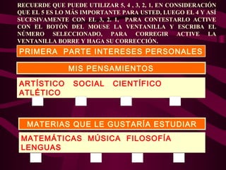 RECUERDE QUE PUEDE UTILIZAR 5, 4 , 3, 2, 1, EN CONSIDERACIÓN
QUE EL 5 ES LO MÁS IMPORTANTE PARA USTED, LUEGO EL 4 Y ASÍ
SUCESIVAMENTE CON EL 3, 2. 1, PARA CONTESTARLO ACTIVE
CON EL BOTÓN DEL MOUSE LA VENTANILLA Y ESCRIBA EL
NÚMERO SELECCIONADO, PARA CORREGIR ACTIVE LA
VENTANILLA BORRE Y HAGA SU CORRECCIÓN.

PRIMERA PARTE INTERESES PERSONALES
MIS PENSAMIENTOS
ARTÍSTICO
ATLÉTICO

SOCIAL

CIENTÍFICO

MATERIAS QUE LE GUSTARÍA ESTUDIAR
MATEMÁTICAS MÚSICA FILOSOFÍA
LENGUAS

 
