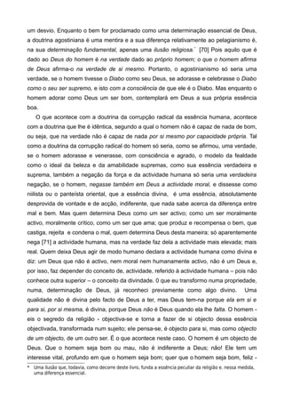 um desvio. Enquanto o bem for proclamado como uma determinação essencial de Deus,
a doutrina agostiniana é uma mentira e a sua diferença relativamente ao pelagianismo é,
na sua determinação fundamental, apenas uma ilusão religiosa.*
[70] Pois aquilo que é
dado ao Deus do homem é na verdade dado ao próprio homem; o que o homem afirma
de Deus afirma-o na verdade de si mesmo. Portanto, o agostinianismo só seria uma
verdade, se o homem tivesse o Diabo como seu Deus, se adorasse e celebrasse o Diabo
como o seu ser supremo, e isto com a consciência de que ele é o Diabo. Mas enquanto o
homem adorar como Deus um ser bom, contemplará em Deus a sua própria essência
boa.
O que acontece com a doutrina da corrupção radical da essência humana, acontece
com a doutrina que lhe é idêntica, segundo a qual o homem não é capaz de nada de bom,
ou seja, que na verdade não é capaz de nada por si mesmo por capacidade própria. Tal
como a doutrina da corrupção radical do homem só seria, como se afirmou, uma verdade,
se o homem adorasse e venerasse, com consciência e agrado, o modelo da fealdade
como o ideal da beleza e da amabilidade supremas, como sua essência verdadeira e
suprema, também a negação da força e da actividade humana só seria uma verdadeira
negação, se o homem, negasse também em Deus a actividade moral, e dissesse como
niilista ou o panteísta oriental, que a essência divina, é uma essência, absolutamente
desprovida de vontade e de acção, indiferente, que nada sabe acerca da diferença entre
mal e bem. Mas quem determina Deus como um ser activo; como um ser moralmente
activo, moralmente crítico, como um ser que ama; que produz e recompensa o bem, que
castiga, rejeita e condena o mal, quem determina Deus desta maneira; só aparentemente
nega [71] a actividade humana, mas na verdade faz dela a actividade mais elevada; mais
real. Quem deixa Deus agir de modo humano declara a actividade humana como divina e
diz: um Deus que não é activo, nem moral nem humanamente activo, não é um Deus e,
por isso, faz depender do conceito de, actividade, referido à actividade humana – pois não
conhece outra superior – o conceito da divindade. 0 que eu transformo numa propriedade,
numa, determinação de Deus, já reconheci previamente como algo divino. Uma
qualidade não é divina pelo facto de Deus a ter, mas Deus tem-na porque ela em si e
para si, por si mesma, é divina, porque Deus não é Deus quando ela lhe falta. O homem -
eis o segredo da religião - objectiva-se e torna a fazer de si objecto dessa essência
objectivada, transformada num sujeito; eIe pensa-se, é objecto para si, mas como objecto
de um objecto, de um outro ser. É o que acontece neste caso. O homem é um objecto de
Deus. Que o homem seja bom ou mau, não é indiferente a Deus; não! Ele tem um
interesse vital, profundo em que o homem seja bom; quer que o homem seja bom, feliz -
* Uma ilusão que, todavia, como decorre deste livro, funda a essência peculiar da religião e. nessa medida,
uma diferença essencial.
 