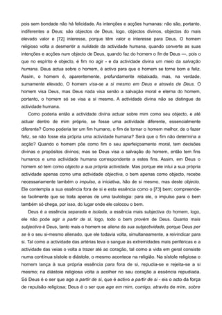 pois sem bondade não há felicidade. As intenções e acções humanas: não são, portanto,
indiferentes a Deus; são objectos de Deus, logo, objectos divinos, objectos do mais
elevado valor e [72] interesse, porque têm valor e interesse para Deus. O homem
religioso volta a desmentir a nulidade da actividade humana, quando converte as suas
intenções e acções num objecto de Deus, quando faz do homem o fim de Deus ---, pois o
que no espírito é objecto, é fim no agir - e da actividade divina um meio da salvação
humana. Deus actua sobre o homem, é activo para que o homem se torne bom e feliz.
Assim, o homem é, aparentemente, profundamente rebaixado, mas, na verdade,
sumamente elevado. O homem visa-se a si mesmo em Deus e através de Deus. O
homem visa Deus, mas Deus nada visa senão a salvação moral e eterna do homem,
portanto, o homem só se visa a si mesmo. A actividade divina não se distingue da
actividade humana.
Como poderia então a actividade divina actuar sobre mim como seu objecto, e até
actuar dentro de mim próprio, se fosse uma actividade diferente, essencialmente
diferente? Como poderia ter um fim humano, o fim de tornar o homem melhor, de o fazer
feliz, se não fosse ela própria uma actividade humana? Será que o fim não determina a
acção? Quando o homem põe como fim o seu aperfeiçoamento moral, tem decisões
divinas e propósitos divinos; mas se Deus visa a salvação do homem, então tem fins
humanos e uma actividade humana correspondente a estes fins. Assim, em Deus o
homem só tem como objecto a sua própria actividade. Mas porque ele intui a sua própria
actividade apenas como uma actividade objectiva, o bem apenas como objecto, recebe
necessariamente também o impulso, a iniciativa, hão de si mesmo, mas deste objecto.
Ele contempla a sua essência fora de si e esta essência como o [73] bem; compreende-
se facilmente que se trata apenas de uma tautologia: para ele, o impulso para o bem
também só chega, por isso, do lugar onde ele colocou o bem.
Deus é a essência separada e isolada, a essência mais subjectiva do homem, logo,
ele não pode agir a partir de si, logo, todo o bem provém de Deus. Quanto mais
subjectivo é Deus, tanto mais o homem se aliena da sua subjectividade, porque Deus per
se é o seu si-mesmo alienado, que ele todavia volta, simultaneamente, a reivindicar para
si. Tal como a actividade das artérias leva o sangue às extremidades mais periféricas e a
actividade das veias o volta a trazer até ao coração, tal como a vida em geral consiste
numa contínua sístole e diástole, o mesmo acontece na religião. Na sístole religiosa o
homem lança à sua própria essência para fora de si, repudia-se e rejeita-se a si
mesmo; na diástole religiosa volta a acolher no seu coração a essência repudiada.
Só Deus é o ser que age a partir de si, que é activo a partir de si - eis o acto da força
de repulsão religiosa; Deus é o ser que age em mim, comigo, através de mim, sobre
 