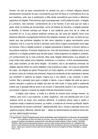 homem, tal não se deve compreender no sentido em que o homem religioso estaria
directamente consciente de que a consciência que tem de Deus é a consciência de si da
sua essência, visto que é justamente a falta desta consciência que funda a diferença
específica da religião. Para eliminar esta incompreensão, é [47] preferível dizer: a religião
é o primeiro, mas indirecto, conhecimento de si do homem. É por isso que em toda a
parte, tanto na história da Humanidade, como na história do indivíduo, a religião precede
a filosofia. O homem começa por lançar a sua essência para fora de si, antes de
encontrar em si. A sua própria essência começa por ser para ele objecto como uma
essência diferente. A progressão histórica das religiões consiste, por isso, no facto de que
aquilo que nas primeiras religiões foi tido como objectivo é agora reconhecido como
subjectivo, isto é, o que foi intuído e adorado como Deus é agora reconhecido como algo
de humano. Para a religião posterior, a religião precedente é idolatria: o homem adorou a
sua própria essência. O homem objectivou-se, mas não reconheceu o objecto como a sua
essência; é a religião posterior que dá este passo. Cada progresso na religião é, portanto,
um conhecimento de si mais profundo. Mas cada religião determinada, que designa as
suas irmãs mais velhas como idólatras, subtrai-se a si mesma - e fá-Io necessariamente,
pois, caso contrário, já não seria religião - do destino, isto é, da essência universal, da
religião; apenas atribui às outras religiões o que é todavia a culpa - se é que se pode falar
de culpa - da religião em geral. Porque tem um outro objecto, um outro conteúdo, porque
se elevou acima do conteúdo das anteriores, imagina ter-se elevado às leis necessárias e eternas
que constituem a essência da religião, imagina que o seu objecto, o seu conteúdo, é sobre-
humano. Mas o pensador para quem a religião é objecto, o que a religião não pode ser para si
mesma, descobre a essência da religião que para ela está oculta. A nossa tarefa é justamente
mostrar que a oposição [48] do divino e do humano é inteiramente ilusória e, por consequência,
que também o objecto e conteúdo da religião cristã são inteiramente humanos.
A religião, peIo menos a cristã, é a atitude do homem para consigo mesmo, ou
melhor, para com a sua essência, (a saber, subjectiva)*
, mas uma atitutide para com a sua
essência como se fosse uma essência diferente. A essência divina nada é senão a
essência senão a essência humana, ou melhor, a essência do homem purificada, liberta
das limitações do homem individual**
, objectivada [49], isto é, intuída e adorada como uma
essência própria, diferente, distinta dele - todas as determinações da essência divina são;
por isso, determinações humanas.
* O significado desta limitação posta entre parênteses será esclarecido no decorrer da exposição.
* * «Les perfections de Dieu sont celles de nos âmes, mais il les possède sans bornes... il y a en nous quelque
puissance, quelque connaissance, quelque bonté, mais elles sont toutes entières en Dieu» (Leibniz, Theodicée.
Prefácio). «Nihil in anima esse putemus eximium, quod non etiam divinae naturae proprium sit...'Quldquid a Deo
alienum, extra deflnitionem animae» [Acredite-se que nada há de excelente na alma que não seja próprio da natureza
divina...Aquilo que é estranho a Deus está fora da definição de alma.] (S.Gregório de Nissa, Krabingerus, Leipzig;
1837, p. 43),
 