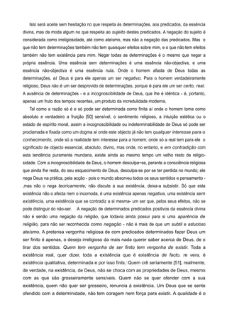 Isto será aceite sem hesitação no que respeita às determinações, aos predicados, da essência
divina, mas de moda algum no que respeita ao sujeito destes predicados. A negação do sujeito é
considerada como irreligiosidade, até como ateísmo, mas não a negação das predicados. Mas o
que não tem determinações também não tem quaisquer efeitos sobre mim, e o que não tem efeitos
também não tem existência para mim. Negar todas as determinações é o mesmo que negar a
própria essência. Uma essência sem determinações é uma essência não-objectiva, e uma
essência não-objectiva é uma essência nula. Onde o homem afasta de Deus todas as
determinações, aí Deus é para ele apenas um ser negativo. Para o homem verdadeiramente
religioso, Deus não é um ser desprovido de determinações, porque é para ele um ser certo, real.
A ausência de determinações - e a incognoscibilidade de Deus, que lhe é idêntica - é, portanto,
apenas um fruto dos tempos recentes, um produto da incredulidade moderna.
Tal como a razão só é e só pode ser determinada como finita aí onde o homem toma como
absoluto e verdadeiro a fruição [50] sensível, o sentimento religioso, a intuição estética ou o
estado de espírito moral, assim a incognoscibilidade ou indeterminabilidade de Deus só pode ser
proclamada e fixada como um dogma aí onde este objecto já não tem qualquer interesse para o
conhecimento, onde só a realidade tem interesse para a homem; onde só a real tem para ele o
significado de objecto essencial, absoluto, divino, mas onde, no entanto, e em contradição com
esta tendência puramente mundana, existe ainda ao mesmo tempo um velho resto de religio-
sidade. Com a incognoscibilidade de Deus, o homem desculpa~se, perante a consciência religiosa
que ainda lhe resta, do seu esquecimento de Deus, desculpa-se por se ter perdida no mundo; ele
nega Deus na prática, pela acção - pois o mundo absorveu todos os seus sentidos e pensamento -
,mas não o nega teoricamente; não discute a sua existência, deixa-a subsistir. Só que esta
existência não o afecta nem o incomoda, é uma existência apenas negativa, uma existência sem
existência, uma existência que se contradiz a si mesma- um ser que, pelos seus efeitos, não se
pode distinguir do não-ser. A negação de determinados predicados positivos da essência divina
não é senão uma negação da religião, que todavia ainda possui para si uma aparência de
religião, para não ser reconhecida como negação - não é mais de que um subtil e astucioso
ateísmo. A pretensa vergonha religiosa de com predicados determinados fazer Deus um
ser finito é apenas, o desejo irreligioso da mais nada querer saber acerca de Deus, de o
tirar dos sentidos. Quem tem vergonha de ser finito tem vergonha de existir. Toda a
existência real, quer dizer, toda a existência que é existência de facto, re vera, é
existência qualitativa, determinada e por isso finita,: Quem crê seriamente [51], realmente,
de verdade, na existência, de Deus, não se choca com as propriedades de Deus, mesmo
com as que são grosseiramente sensíveis. Quem não se quer ofender com a sua
existência, quem não quer ser grosseiro, renuncia à existência. Um Deus que se sente
ofendido com a determinidade, não tem coragem nem força para existir. A qualidade é o
 