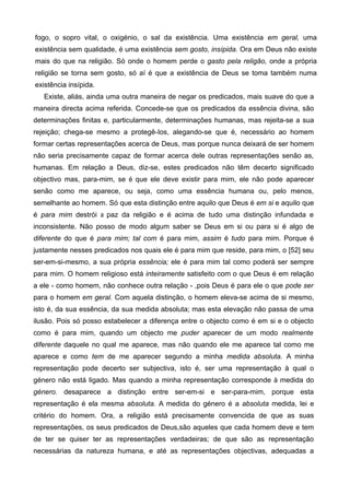 fogo, o sopro vital, o oxigénio, o sal da existência. Uma existência em geral, uma
existência sem qualidade, é uma existência sem gosto, insípida. Ora em Deus não existe
mais do que na religião. Só onde o homem perde o gasto pela religão, onde a própria
religião se torna sem gosto, só aí é que a existência de Deus se toma também numa
existência insípida.
Existe, aliás, ainda uma outra maneira de negar os predicados, mais suave do que a
maneira directa acima referida. Concede-se que os predicados da essência divina, são
determinações finitas e, particularmente, determinações humanas, mas rejeita-se a sua
rejeição; chega-se mesmo a protegê-Ios, alegando-se que é, necessário ao homem
formar certas representações acerca de Deus, mas porque nunca deixará de ser homem
não seria precisamente capaz de formar acerca dele outras representações senão as,
humanas. Em relação a Deus, diz-se, estes predicados não têm decerto significado
objectivo mas, para-mim, se é que ele deve existir para mim, ele não pode aparecer
senão como me aparece, ou seja, como uma essência humana ou, pelo menos,
semelhante ao homem. Só que esta distinção entre aquilo que Deus é em si e aquilo que
é para mim destrói a paz da religião e é acima de tudo uma distinção infundada e
inconsistente. Não posso de modo algum saber se Deus em si ou para si é algo de
diferente do que é para mim; tal com é para mim, assim é tudo para mim. Porque é
justamente nesses predicados nos quais ele é para mim que reside, para mim, o [52] seu
ser-em-si-mesmo, a sua própria essência; ele é para mim tal como poderá ser sempre
para mim. O homem religioso está inteiramente satisfeito com o que Deus é em relação
a ele - como homem, não conhece outra relação - ,pois Deus é para ele o que pode ser
para o homem em geral. Com aquela distinção, o homem eleva-se acima de si mesmo,
isto é, da sua essência, da sua medida absoluta; mas esta elevação não passa de uma
ilusão. Pois só posso estabelecer a diferença entre o objecto como é em si e o objecto
como é para mim, quando um objecto me puder aparecer de um modo realmente
diferente daquele no qual me aparece, mas não quando ele me aparece tal como me
aparece e como tem de me aparecer segundo a minha medida absoluta. A minha
representação pode decerto ser subjectiva, isto é, ser uma representação à qual o
género não está ligado. Mas quando a minha representação corresponde à medida do
género. desaparece a distinção entre ser-em-si e ser-para-mim, porque esta
representação é ela mesma absoluta. A medida do género é a absoluta medida, lei e
critério do homem. Ora, a religião está precisamente convencida de que as suas
representações, os seus predicados de Deus,são aqueles que cada homem deve e tem
de ter se quiser ter as representações verdadeiras; de que são as representação
necessárias da natureza humana, e até as representações objectivas, adequadas a
 