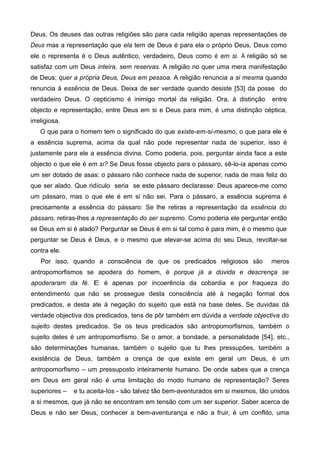 Deus. Os deuses das outras religiões são para cada religião apenas representações de
Deus mas a representação que ela tem de Deus é para ela o próprio Deus, Deus como
ele o representa é o Deus autêntico, verdadeiro, Deus como é em si. A religião só se
satisfaz com um Deus inteira, sem reservas. A religião no quer uma mera manifestação
de Deus; quer a própria Deus, Deus em pessoa. A religião renuncia a si mesma quando
renuncia à essência de Deus. Deixa de ser verdade quando desiste [53] da posse do
verdadeiro Deus. O cepticismo é inimigo mortal da religião. Ora, à distinção entre
objecto e representação, entre Deus em si e Deus para mim, é uma distinção céptica,
irreligiosa.
O que para o homem tem o significado do que existe-em-si-mesmo, o que para ele é
a essência suprema, acima da qual não pode representar nada de superior, isso é
justamente para ele a essência divina. Como poderia, pois, perguntar ainda face a este
objecto o que ele é em si? Se Deus fosse objecto para o pássaro, sê-lo-ia apenas como
um ser dotado de asas: o pássaro não conhece nada de superior, nada de mais feliz do
que ser alado. Que ridículo seria se este pássaro declarasse: Deus aparece-me como
um pássaro, mas o que ele é em si não sei. Para o pássaro, a essência suprema é
precisamente a essência do pássaro: Se lhe retiras a representação da essência do
pássaro, retiras-lhes a representação do ser supremo. Como poderia ele perguntar então
se Deus em si é alado? Perguntar se Deus é em si tal como é para mim, é o mesmo que
perguntar se Deus é Deus, e o mesmo que elevar-se acima do seu Deus, revoltar-se
contra ele.
Por isso, quando a consciência de que os predicados religiosos são meros
antropomorfismos se apodera do homem, é porque já a dúvida e descrença se
apoderaram da fé. E é apenas por incoerência da cobardia e por fraqueza do
entendimento que não se prossegue desta consciência até à negação formal dos
predicados, e desta ate à negação do sujeito que está na base deles. Se duvidas dá
verdade objectiva dos predicados, tens de pôr também em dúvida a verdade objectiva do
sujeito destes predicados. Se os teus predicados são antropomorfismos, também o
sujeito deles é um antropomorfismo. Se o amor, a bondade, a personalidade [54], etc.,
são determinações humanas, também o sujeito que tu lhes pressupões, também a
existência de Deus, também a crença de que existe em geral um Deus, é um
antropomorfismo – um pressuposto inteiramente humano. De onde sabes que a crença
em Deus em geral não é uma limitação do modo humano de representação? Seres
superiores – e tu aceita-Ios - são talvez tão bem-aventurados em si mesmos, tão unidos
a si mesmos, que já não se encontram em tensão com um ser superior. Saber acerca de
Deus e não ser Deus, conhecer a bem-aventurança e não a fruir, é um conflito, uma
 