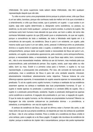 infelicidade. Os seres superiores nada sabem desta infelicidade, não têm qualquer
representação daquilo que não são.
Tu crês no amor como uma propriedade divina porque tu próprio amas; crês que Deus
é um ser sábio, bondoso, porque não conheces nada de melhor em ti do que a bondade e
o entendimento; e crês que Deus existe, que é portanto um sujeito - o que existe é um
sujeito, seja este sujeito determinado e, designado como substância, ou pessoa, ou
essência, ou de outro modo qualquer -, porque tu próprio existes, tu próprio és sujeito. Não
conheces outro bem humano mais elevado do que amar, ser bom e sábio, tal como não
conheces felicidade superior do que [55] existir pura e simplesmente, do que ser sujeito;
porque a consciência de toda a realidade, de toda a felicidade está ligada em ti à
consciência de ser-sujeito, da existência, Deus é para ti um existente, um sujeito, pela
mesma razão que é para ti um ser sábio, santo, pessoal. A diferença entre os predicados
divinos e o sujeito divino é apenas esta: o sujeito, a existência, não te aparece como um
antropomorfismo, porque neste ser-sujeito reside a necessidade de Deus ser para ti um,
existente, um sujeito; os predicados aparecem-te, pelo contrário, como antropomorfismos,
porque; a necessidade deles, a necessidade, de que Deus seja sábio, bom, consciente,
etc., não é uma necessidade imediata idêntica ao ser do homem, mas mediada pela sua
autoconsciência, pela actividade.do pensar. Sou sujeito, existo, quer seja sábio ou não
sábio, bom ou mau. Existir é a primeira coisa para o homem, o sujeito é, na sua
representação, o pressuposto dos predicados. Por isso, ele concede de bom-grado os
predicados, mas a existência de Deus é para ele uma verdade assente, intocável,
absolutatnente indubitável, absolutamente certa; objectiva. Trata-se todavia de uma
diferença apenas aparente. A necessidade do sujeito assenta apenas na necessidade, do
predicado. Tu só és sujeito como sujeito humano. A certeza e realidade da tua existência
assentam apenas na certeza e realidade das tuas propriedades humanas. O que o
sujeito é reside apenas no predicado; o predicado é a verdade [56] do sujeito. Ora o
sujeito é o predicado personificado, existente. Sujeito e predicado distinguem-se apenas
como existência e essência. A negação dos predicados é, por isso, a negação do sujeito.
O que te resta do sujeito humano, se lhe retirares as propriedades humanas? Mesmo na
linguagem da vida corrente colocam-se os predicados divinos - a providência, a
sabedoria, a omnipotência - em vez do sujeito divino.
A certeza da existência de Deus, da qual se afirmou estar o homem tão certo, e até
mais certo do que da sua própria existência, só depende por isso da certeza da qualidade
de Deus - não ê uma certeza imediata. Para o cristão só a existência do Deus cristão é
uma certeza, para o pagão só a do Deus pagão. O pagão não duvidava da existência de
Júpiter, porque a essência de Júpiter não o escandalizava, porque não podia representar
 