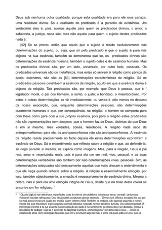 Deus sob nenhuma outra qualidade, porque esta qualidade era para ele uma certeza,
uma realidade divina. Só a realidade do predicado é a garantia da existência. Um
verdadeiro ateu é, pois, apenas aquele para quem os predicados divinos, o amor, a
sabedoria, a justiça, nada são, mas não aquele para quem o sujeito destes predicados
nada é.
[62] Se se provou então que aquilo que o sujeito é reside exclusivamente nas
determinações do sujeito, ou seja, que só pelo predicado é que o sujeito é para nós
objecto na sua essência, também se demonstrou que se, os predicados divinos são
determinações da essência humana, também o sujeito deles é de essência humana. Mas
os predicados divinos são, por um lado, universais, por outro lado, pessoais. Os
predicados universais são os metafísicos, mas estes só servem à religião como pontos de
apoio. exteriores, não são as [63] determinações características da religião. Só os
predicados pessoais constituem a essência da religião, aquilo em que a essência divina é
objecto da religião. Tais predicados são, por exemplo, que Deus é pessoa, que é °
legislador moral, o pai dos homens, o santo, o justo; o bondoso, o misericordioso. Por
estas e outras determinações se vê imediatamente, ou ver-se-á pelo menos no decurso
da nossa exposição, que, enquanto determinações pessoais, são determinações
puramente humanas e que, por consequência, na religião, o homem se comporta para
com Deus como para com a sua própria essência, pois para a religião estes predicados
não são representações nem imagens ,que o homem faz de Deus, distintas do que Deus
é em si mesmo, mas verdades, coisas, realidades. A religião nada sabe de
antropomorfismos: para ela, os antropomorfismos não são antropomorfismos. A essência
da religião reside precisamente no facto depara ela estas determinações exprimirem a
essência de Deus. Só o entendimento que reflecte sobre a religião e que, ao defendê-Ia,
se nega perante si mesmo, as explica como imagens. Mas, para a religião, Deus é pai
real, amor e misericórdia reais, pois é para ela um ser real, vivo, pessoal, e as suas
determinações verdadeiras são também por isso determinações vivas, pessoais. Sim, as
determinações adequadas são precisamente aquelas que mais chocam o entendimento e
que ele nega quando reflecte sobre a religião. A religião é essencialmente emoção, por
isso, também objectivamente, a emoção é necessariamente de essência divina. Mesmo a
cólera, não é para ela uma emoção indigna de Deus, desde que na base desta cólera se
encontre um fim reIigioso. *
* «Quodsi (igitur) irae detrahatur imperfectio, quae in rationis obnubilatione dolorisque sensu consistit. tantumque
vidicandi voluntas relinquatur, Deo tribui potest, scripturae sacrae exemplo ... Omnis scil. affectus. exceptis illis, qui per
se mali aliquid involvunt, qualis est invidia, quam veteres (Não! Também os cristãos, não apenas segundo o nome)
inepte diis suis tribuebant, si pro appetitu rationali habeatur, seposito nempe sensitivo tumultu, Deo adscribi potest. [A
imprefeição inerente à ira que assenta na obnubilaçãoda razão e no sentimento decólera deve ser afastada, porque a
faculdade de castigar, veja-se o exemplo da Sagrada Escritura, somentepode ' ser atribuída a Deus ... Todos os
estados de alma, com excepção daqueles que em si envolvem algo de mau e entre 'os quais está a inveja, que os
 