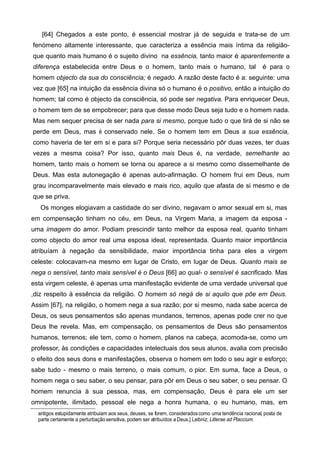 [64] Chegados a este ponto, é essencial mostrar já de seguida e trata-se de um
fenómeno altamente interessante, que caracteriza a essência mais íntima da religião-
que quanto mais humano é o sujeito divino na essência, tanto maior é aparentemente a
diferença estabelecida entre Deus e o homem, tanto mais o humano, tal é para o
homem objecto da sua do consciência; é negado. A razão deste facto é a: seguinte: uma
vez que [65] na intuição da essência divina só o humano é o positivo, então a intuição do
homem; tal como é objecto da consciência, só pode ser negativa. Para enriquecer Deus,
o homem tem de se empobrecer; para que desse modo Deus seja tudo e o homem nada.
Mas nem sequer precisa de ser nada para si mesmo, porque tudo o que tirá de si não se
perde em Deus, mas é conservado nele. Se o homem tem em Deus a sua essência,
como haveria de ter em si e para si? Porque seria necessário pôr duas vezes, ter duas
vezes a mesma coisa? Por isso, quanto mais Deus é, na verdade, semelhante ao
homem, tanto mais o homem se torna ou aparece a si mesmo como dissemelhante de
Deus. Mas esta autonegação é apenas auto-afirmação. O homem frui em Deus, num
grau incomparavelmente mais elevado e mais rico, aquilo que afasta de si mesmo e de
que se priva.
Os monges elogiavam a castidade do ser divino, negavam o amor sexual em si, mas
em compensação tinham no céu, em Deus, na Virgem Maria, a imagem da esposa -
uma imagem do amor. Podiam prescindir tanto melhor da esposa real, quanto tinham
como objecto do amor real uma esposa ideal, representada. Quanto maior importância
atribuíam à negação da sensibilidade, maior importância tinha para eles a virgem
celeste: colocavam-na mesmo em lugar de Cristo, em lugar de Deus. Quanto mais se
nega o sensível, tanto mais sensível é o Deus [66] ao qual- o sensível é sacrificado. Mas
esta virgem celeste, é apenas uma manifestação evidente de uma verdade universal que
,diz respeito à essência da religião. O homem só negá de si aquilo que põe em Deus.
Assim [67], na religião, o homem nega a sua razão; por si mesmo, nada sabe acerca de
Deus, os seus pensamentos são apenas mundanos, terrenos, apenas pode crer no que
Deus lhe revela. Mas, em compensação, os pensamentos de Deus são pensamentos
humanos, terrenos; ele tem, como o homem, planos na cabeça, acomoda-se, como um
professor, às condições e capacidades intelectuais dos seus alunos, avalia com precisão
o efeito dos seus dons e manifestações, observa o homem em todo o seu agir e esforço;
sabe tudo - mesmo o mais terreno, o mais comum, o pior. Em suma, face a Deus, o
homem nega o seu saber, o seu pensar, para pôr em Deus o seu saber, o seu pensar. O
homem renuncia à sua pessoa, mas, em compensação, Deus é para ele um ser
omnipotente, ilimitado, pessoal ele nega a honra humana, o eu humano, mas, em
antigos estupidamente atribuíam aos seus, deuses, se forem, consideradoscomo uma tendência racional, posta de
parte certamente a perturbaçãosensitiva, podem ser atribuídos a Deus.] Leibniz; Litlerae ad Placcium.
 