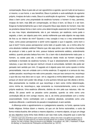 compensação, Deus é para ele um ser egocêntrico e egoísta, que em tudo só se busca a
si mesmo, a sua honra, o seu benefício; Deus é portanto a auto-satisfação do egoísmo
próprio, invejoso de tudo o resto, Deus é a autofruição do egoísmo.*
A religião nega além
disso o bem como uma propriedade da essência humana: o homem é mau, perverso,
incapaz do bem; mas [68] em compensação, só Deus é bom, só Deus é o ser bom.
Exige-se fundamentalmente que o bem enquanto Deus seja obecto do homem; mas não
se proclama dessa forma o bem como uma determinação essencial do homem? Quando
eu sou mau ímpio; absolutamente, isto é, por natureza, por essência; como pode o
sagrado, o bem, ser objecto para mim, sendo indiferente que este objecto me seja dado
de fora ou do interior de mim? Quando o meu coração é mau e o meu entendimento
ímpio, como posso percepcionar e sentir como sagrado o que é sagrado, como bom o
que é bom? Como posso percepcionar como belo um quadro belo, se a minha alma for
uma absoluta maldade estética? Mesmo que não seja pintor, que não tenha a faculdade
de produzir o belo a partir de mim, possuo todavia sentimento estético, entendimento
estético, quando percebo beleza fora mim. Ou o bem não é absolutamente nada para o
homem, ou existe para ele, e então revelou-se deste modo ao homem singular a
santidade e bondade da essência humana. O que é absolutamente contrário à minha
natureza, o que não me liga por nenhum vínculo à comunidade, também não pode ser
pensado nem sentido por mim. O sagrado só é objecto para mim como oposto à minha
personalidade, mas em unidade com a minha essência. O sagrado é a censura do meu
caráter pecador; reconheço-me nele como pecador, mas por isso censuro-me, reconheço
o que não sou mas devo ser e o que - em si, segundo a minha determinação - posso ser;
porque um dever sem poder não atinge, é uma quimera ridícula que não afecta o ânimo.
Mas precisamente na medida em que reconheço o bem como minha determinação,
corno minha lei, reconheço-o, seja consciente ou inconscientemente, como a minha
própria essência. Uma essência diferente, distinta de mim pela sua natureza, não me
afecta. Só posso sentir os pecados como pecados, quando os sinto como uma
contradição [69] de mim comigo mesmo, isto é, da minha personalidade com a minha
essencialidade. Como contradição com a essência absoluta, concebida como uma
essência diferente. o sentimento do pecado é inexplicável, é sem sentido.
A diferença entre o agostinianismo e o pelagianismo assenta, no fundo, apenas numa
ilusão religiosa. Ambos dizem o mesmo, só que um de forma racionalista, o outro de
forma místico-ilusória; têm ambos o mesmo objectivo, o mesmo objecto, só que um chega
ao seu objectivo numa linha mais direita e por isso mais curta, enquanto que o outro faz
* «Gloriam suam plus amat Deus quam omnes creaturas,» [Deus ama mais a sua glória do que todas as
criaturas.) «Deus só pode amar-se a si mesmo só pode pensar em si mesmo, só pode trabalhar para si
mesmo. Ao criar o homem, Deus só procura a sua utilidade, a sua glória», etc, (Ver L. Feuerbach, P. Bayle.
Ein Beitrag =ur Geschichte der Philosophie und Menschheit. pp, 104-107).
 
