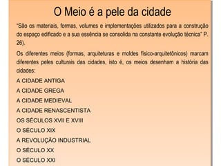 O Meio é a pele da cidade
“São os materiais, formas, volumes e implementações utilizados para a construção
do espaço edificado e a sua essência se consolida na constante evolução técnica” P.
26).
Os diferentes meios (formas, arquiteturas e moldes físico-arquitetônicos) marcam
diferentes peles culturais das cidades, isto é, os meios desenham a história das
cidades:
A CIDADE ANTIGA
A CIDADE GREGA
A CIDADE MEDIEVAL
A CIDADE RENASCENTISTA
OS SÉCULOS XVII E XVIII
O SÉCULO XIX
A REVOLUÇÃO INDUSTRIAL
O SÉCULO XX
O SÉCULO XXI
O Meio é a pele da cidade
“São os materiais, formas, volumes e implementações utilizados para a construção
do espaço edificado e a sua essência se consolida na constante evolução técnica” P.
26).
Os diferentes meios (formas, arquiteturas e moldes físico-arquitetônicos) marcam
diferentes peles culturais das cidades, isto é, os meios desenham a história das
cidades:
A CIDADE ANTIGA
A CIDADE GREGA
A CIDADE MEDIEVAL
A CIDADE RENASCENTISTA
OS SÉCULOS XVII E XVIII
O SÉCULO XIX
A REVOLUÇÃO INDUSTRIAL
O SÉCULO XX
O SÉCULO XXI
 