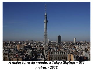 A maior torre de mundo, a Tokyo Skytree – 634
metros - 2012
 
