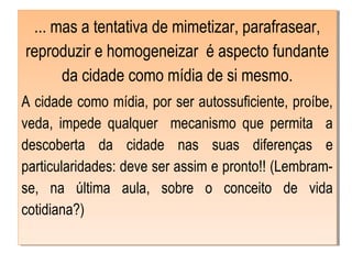 ... mas a tentativa de mimetizar, parafrasear,
reproduzir e homogeneizar é aspecto fundante
da cidade como mídia de si mesmo.
A cidade como mídia, por ser autossuficiente, proíbe,
veda, impede qualquer mecanismo que permita a
descoberta da cidade nas suas diferenças e
particularidades: deve ser assim e pronto!! (Lembram-
se, na última aula, sobre o conceito de vida
cotidiana?)
 
... mas a tentativa de mimetizar, parafrasear,
reproduzir e homogeneizar é aspecto fundante
da cidade como mídia de si mesmo.
A cidade como mídia, por ser autossuficiente, proíbe,
veda, impede qualquer mecanismo que permita a
descoberta da cidade nas suas diferenças e
particularidades: deve ser assim e pronto!! (Lembram-
se, na última aula, sobre o conceito de vida
cotidiana?)
 
 