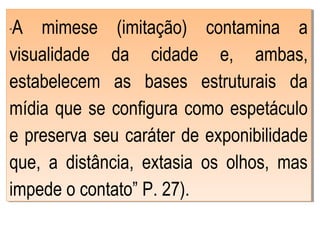 “A mimese (imitação) contamina a
visualidade da cidade e, ambas,
estabelecem as bases estruturais da
mídia que se configura como espetáculo
e preserva seu caráter de exponibilidade
que, a distância, extasia os olhos, mas
impede o contato” P. 27).
“A mimese (imitação) contamina a
visualidade da cidade e, ambas,
estabelecem as bases estruturais da
mídia que se configura como espetáculo
e preserva seu caráter de exponibilidade
que, a distância, extasia os olhos, mas
impede o contato” P. 27).
 