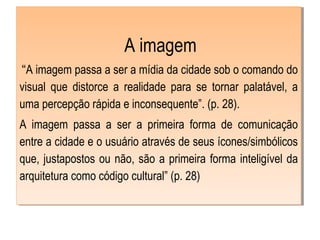  A imagem
 “A imagem passa a ser a mídia da cidade sob o comando do
visual que distorce a realidade para se tornar palatável, a
uma percepção rápida e inconsequente”. (p. 28).
A imagem passa a ser a primeira forma de comunicação
entre a cidade e o usuário através de seus ícones/simbólicos
que, justapostos ou não, são a primeira forma inteligível da
arquitetura como código cultural” (p. 28)
 
 A imagem
 “A imagem passa a ser a mídia da cidade sob o comando do
visual que distorce a realidade para se tornar palatável, a
uma percepção rápida e inconsequente”. (p. 28).
A imagem passa a ser a primeira forma de comunicação
entre a cidade e o usuário através de seus ícones/simbólicos
que, justapostos ou não, são a primeira forma inteligível da
arquitetura como código cultural” (p. 28)
 
 