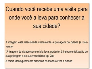 Quando você recebe uma visita para
onde você a leva para conhecer a
sua cidade?
A imagem está relacionada diretamente à paisagem da cidade (e vice-
versa).
“A imagem da cidade como mídia leva, portanto, à instrumentalização de
sua paisagem e de sua visualidade” (p. 28).
A mídia ideologicamente disciplina os modos e ver a cidade
Quando você recebe uma visita para
onde você a leva para conhecer a
sua cidade?
A imagem está relacionada diretamente à paisagem da cidade (e vice-
versa).
“A imagem da cidade como mídia leva, portanto, à instrumentalização de
sua paisagem e de sua visualidade” (p. 28).
A mídia ideologicamente disciplina os modos e ver a cidade
 