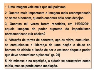 1. Uma imagem vale mais que mil palavras
2. Quanto mais impactante a imagem mais recompensado
se sente o homem, quando encontra nela seus desejos.
3. Quantas mil vezes foram repetidas, em 11/09/2001,
aquela imagem do poder supremo do imperialismo
norteamericano ruir abaixo?
4. “Através de torres de concreto, aço ou vidro, comunica-
se comunica-se a lideran,a de uma nação e dá-se ao
homem da cidade a ilusão de ser o emissor daquele poder
que deve contaminar o planeta” (p. 29)
5. Na mimese e na repetição, a cidade se caracteriza como
mídia, mas se perde como mediação.
1. Uma imagem vale mais que mil palavras
2. Quanto mais impactante a imagem mais recompensado
se sente o homem, quando encontra nela seus desejos.
3. Quantas mil vezes foram repetidas, em 11/09/2001,
aquela imagem do poder supremo do imperialismo
norteamericano ruir abaixo?
4. “Através de torres de concreto, aço ou vidro, comunica-
se comunica-se a lideran,a de uma nação e dá-se ao
homem da cidade a ilusão de ser o emissor daquele poder
que deve contaminar o planeta” (p. 29)
5. Na mimese e na repetição, a cidade se caracteriza como
mídia, mas se perde como mediação.
 