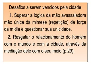 Desafios a serem vencidos pela cidade
1. Superar a lógica da mão avassaladora
mão única da mimese (repetição) da força
da mídia e questionar sua unicidade.
2. Resgatar o relacionamento do homem
com o mundo e com a cidade, através da
mediação dele com o seu meio (p.29).
Desafios a serem vencidos pela cidade
1. Superar a lógica da mão avassaladora
mão única da mimese (repetição) da força
da mídia e questionar sua unicidade.
2. Resgatar o relacionamento do homem
com o mundo e com a cidade, através da
mediação dele com o seu meio (p.29).
 