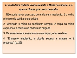 A Verdadeira Cidade Vivida Resiste à Mídia da Cidade: é o
que se chama grau zero de mídia.
1. Não pode haver grau zero de mídia sem mediação: é o velho
princípio do cotidiano da cidade.
2. Mediação x mídia se conflituam sempre. A força da mídia
expropriou a cadeira na cadeira na calçada.
3. Os arranha-céus arranharam a mediação, o face-a-face.
4. “Enquanto mediação, a cidade supera a imagem e é
processo” (p. 29)
 
A Verdadeira Cidade Vivida Resiste à Mídia da Cidade: é o
que se chama grau zero de mídia.
1. Não pode haver grau zero de mídia sem mediação: é o velho
princípio do cotidiano da cidade.
2. Mediação x mídia se conflituam sempre. A força da mídia
expropriou a cadeira na cadeira na calçada.
3. Os arranha-céus arranharam a mediação, o face-a-face.
4. “Enquanto mediação, a cidade supera a imagem e é
processo” (p. 29)
 
 