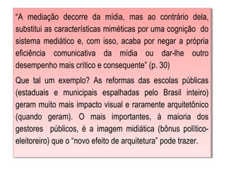 “A mediação decorre da mídia, mas ao contrário dela,
substitui as características miméticas por uma cognição do
sistema mediático e, com isso, acaba por negar a própria
eficiência comunicativa da mídia ou dar-lhe outro
desempenho mais crítico e consequente” (p. 30)
Que tal um exemplo? As reformas das escolas públicas
(estaduais e municipais espalhadas pelo Brasil inteiro)
geram muito mais impacto visual e raramente arquitetônico
(quando geram). O mais importantes, à maioria dos
gestores públicos, é a imagem midiática (bônus político-
eleitoreiro) que o “novo efeito de arquitetura” pode trazer.
 
“A mediação decorre da mídia, mas ao contrário dela,
substitui as características miméticas por uma cognição do
sistema mediático e, com isso, acaba por negar a própria
eficiência comunicativa da mídia ou dar-lhe outro
desempenho mais crítico e consequente” (p. 30)
Que tal um exemplo? As reformas das escolas públicas
(estaduais e municipais espalhadas pelo Brasil inteiro)
geram muito mais impacto visual e raramente arquitetônico
(quando geram). O mais importantes, à maioria dos
gestores públicos, é a imagem midiática (bônus político-
eleitoreiro) que o “novo efeito de arquitetura” pode trazer.
 
 