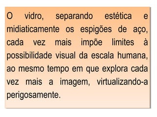 O vidro, separando estética e
midiaticamente os espigões de aço,
cada vez mais impõe limites à
possibilidade visual da escala humana,
ao mesmo tempo em que explora cada
vez mais a imagem, virtualizando-a
perigosamente.
 
O vidro, separando estética e
midiaticamente os espigões de aço,
cada vez mais impõe limites à
possibilidade visual da escala humana,
ao mesmo tempo em que explora cada
vez mais a imagem, virtualizando-a
perigosamente.
 
 