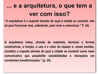 ... e a arquitetura, o que tem a
ver com isso?
“A arquitetura é o suporte através do qual a cidade se constrói, não
só para funcionar mas, sobretudo, para viver e comunicar.” P. 24)
 
A arquitetura induz, através de materiais, técnicas e formas
construtivas, a função, o uso e o valor do espaço e, nesse sentido,
constitui o suporte através do qual a cidade se constrói como meio
comunicativo que possibilite sociabilidades e interações em
constantes transformações.” (p. 24)
... e a arquitetura, o que tem a
ver com isso?
“A arquitetura é o suporte através do qual a cidade se constrói, não
só para funcionar mas, sobretudo, para viver e comunicar.” P. 24)
 
A arquitetura induz, através de materiais, técnicas e formas
construtivas, a função, o uso e o valor do espaço e, nesse sentido,
constitui o suporte através do qual a cidade se constrói como meio
comunicativo que possibilite sociabilidades e interações em
constantes transformações.” (p. 24)
 