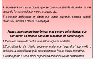  
A arquitetura constrói a cidade que se comunica através da mídia, muitas
vezes de formas inusitada: meios, imagens etc.
É a imagem midiatizada na cidade que vende, expropria, expulsa, destrói,
reconstrói, modela e “alinha” os espaços.
Planos, nem sempre harmônicos, mas sempre coincidentes, quePlanos, nem sempre harmônicos, mas sempre coincidentes, que
estruturam as cidades enquanto fenômeno de comunicação:estruturam as cidades enquanto fenômeno de comunicação:
1.Plano construtivo de contínua transformação das cidades.
2.Concretização da cidade enquanto mídia que “agasalha” (oprime?) o
cotidiano, a sociabilidade (não seria o contrário?) e as trocas interativas.
A cidade passa a ser a maior experiência comunicativa da humanidade.
 
A arquitetura constrói a cidade que se comunica através da mídia, muitas
vezes de formas inusitada: meios, imagens etc.
É a imagem midiatizada na cidade que vende, expropria, expulsa, destrói,
reconstrói, modela e “alinha” os espaços.
Planos, nem sempre harmônicos, mas sempre coincidentes, quePlanos, nem sempre harmônicos, mas sempre coincidentes, que
estruturam as cidades enquanto fenômeno de comunicação:estruturam as cidades enquanto fenômeno de comunicação:
1.Plano construtivo de contínua transformação das cidades.
2.Concretização da cidade enquanto mídia que “agasalha” (oprime?) o
cotidiano, a sociabilidade (não seria o contrário?) e as trocas interativas.
A cidade passa a ser a maior experiência comunicativa da humanidade.
 
