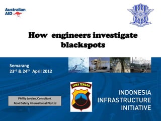 How engineers investigate
                   blackspots

Semarang
23rd & 24th April 2012




     Phillip Jordan, Consultant
  Road Safety International Pty Ltd
 