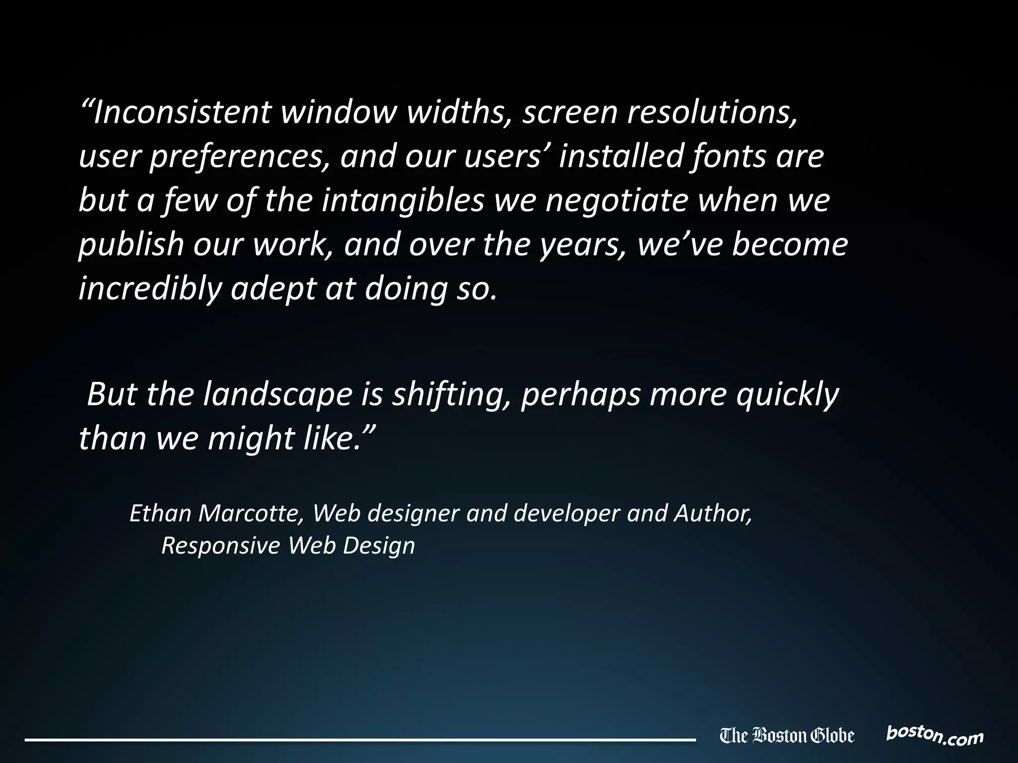 “Inconsistent window widths, screen resolutions,
user preferences, and our users’ installed fonts are
but a few of the intangibles we negotiate when we
publish our work, and over the years, we’ve become
incredibly adept at doing so.

 But the landscape is shifting, perhaps more quickly
than we might like.”
   Ethan Marcotte, Web designer and developer and Author,
      Responsive Web Design
 