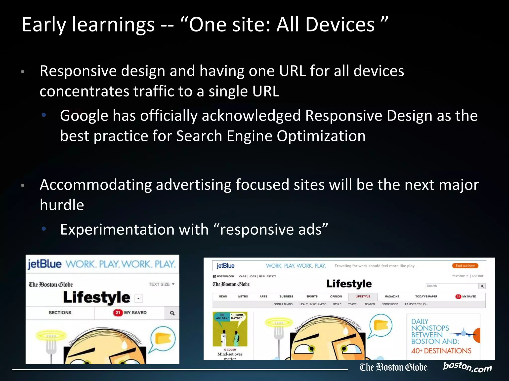Early learnings -- “One site: All Devices ”
•   Responsive design and having one URL for all devices
    concentrates traffic to a single URL
    • Google has officially acknowledged Responsive Design as the
       It is
      best practice for Search Engine Optimization

•   Accommodating advertising focused sites will be the next major
    hurdle
    • Experimentation with “responsive ads”
 