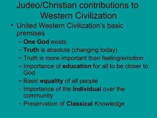 Judeo/Christian contributions to  Western Civilization United Western Civilization’s basic premises One God  exists Truth  is absolute (changing today) Truth is more important than feeling/emotion Importance of  education  for all to be closer to God Basic  equality  of all people Importance of the  Individual  over the community Preservation of  Classical  Knowledge 