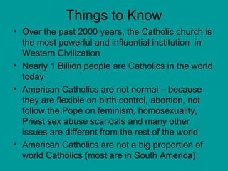 Things to Know Over the past 2000 years, the Catholic church is the most powerful and influential institution  in Western Civilization Nearly 1 Billion people are Catholics in the world today American Catholics are not normal – because they are flexible on birth control, abortion, not follow the Pope on feminism, homosexuality, Priest sex abuse scandals and many other issues are different from the rest of the world American Catholics are not a big proportion of world Catholics (most are in South America) 