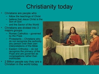 Christianity today Christians are people who  follow the teachings of Christ  believe that Jesus Christ is the Son of God  and the Savior of the World Christians are divided into 3 majors groups Roman Catholics – governed by the Pope Protestants – Christians who do not recognize the authority any person over their own interpretations of the Bible Eastern Orthodox – do not recognize the primacy of the Pope and are governed as congregations rather than individuals 2 Billion people say they are a Christian in the world today 
