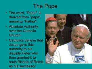 The Pope The word, "Pope", is derived from "papa", meaning "Father".  Absolute Authority over the Catholic Church Catholics believe that Jesus gave this authority to his disciple Peter who then granted it to each Bishop of Rome as his successor  