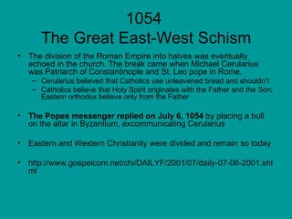 1054  The Great East-West Schism The division of the Roman Empire into halves was eventually echoed in the church. The break came when Michael Cerularius was Patriarch of Constantinople and St. Leo pope in Rome.  Cerularius believed that Catholics use unleavened bread and shouldn’t Catholics believe that Holy Spirit originates with the Father and the Son; Eastern orthodox believe only from the Father The Popes messenger replied on July 6, 1054  by placing a bull on the altar in Byzantium, excommunicating Cerularius  Eastern and Western Christianity were divided and remain so today http://www.gospelcom.net/chi/DAILYF/2001/07/daily-07-06-2001.shtml 