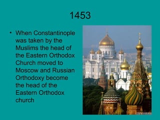 1453 When Constantinople was taken by the Muslims the head of the Eastern Orthodox Church moved to Moscow and Russian Orthodoxy become the head of the Eastern Orthodox church 