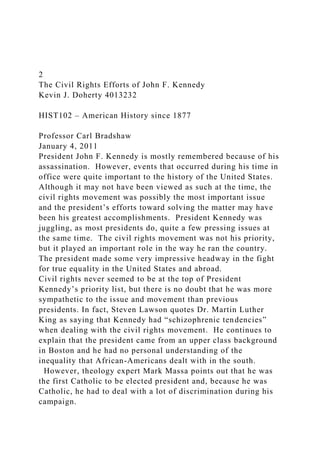 2
The Civil Rights Efforts of John F. Kennedy
Kevin J. Doherty 4013232
HIST102 – American History since 1877
Professor Carl Bradshaw
January 4, 2011
President John F. Kennedy is mostly remembered because of his
assassination. However, events that occurred during his time in
office were quite important to the history of the United States.
Although it may not have been viewed as such at the time, the
civil rights movement was possibly the most important issue
and the president’s efforts toward solving the matter may have
been his greatest accomplishments. President Kennedy was
juggling, as most presidents do, quite a few pressing issues at
the same time. The civil rights movement was not his priority,
but it played an important role in the way he ran the country.
The president made some very impressive headway in the fight
for true equality in the United States and abroad.
Civil rights never seemed to be at the top of President
Kennedy’s priority list, but there is no doubt that he was more
sympathetic to the issue and movement than previous
presidents. In fact, Steven Lawson quotes Dr. Martin Luther
King as saying that Kennedy had “schizophrenic tendencies”
when dealing with the civil rights movement. He continues to
explain that the president came from an upper class background
in Boston and he had no personal understanding of the
inequality that African-Americans dealt with in the south.
However, theology expert Mark Massa points out that he was
the first Catholic to be elected president and, because he was
Catholic, he had to deal with a lot of discrimination during his
campaign.
 