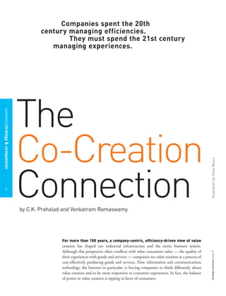 strategy+businessissue27
contentstrategy&competition
1
The
Co-Creation
Connectionby C.K. Prahalad and Venkatram Ramaswamy
Companies spent the 20th
century managing efficiencies.
They must spend the 21st century
managing experiences.
For more than 100 years, a company-centric, efficiency-driven view of value
creation has shaped our industrial infrastructure and the entire business system.
Although this perspective often conflicts with what consumers value — the quality of
their experiences with goods and services — companies see value creation as a process of
cost-effectively producing goods and services. Now information and communications
technology, the Internet in particular, is forcing companies to think differently about
value creation and to be more responsive to consumer experiences. In fact, the balance
of power in value creation is tipping in favor of consumers.
IllustrationbySteveMoors
 