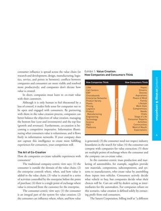 contentstrategy&competition
4
consumer influence is spread across the value chain (in
research and development, design, manufacturing, logis-
tics, service, and points in between); conflicts between
companies and consumers are more visible and resolved
more productively; and companies don’t dictate how
value is created.
In short, companies must learn to co-create value
with their customers.
Although it is only human to feel threatened by a
loss of control, it makes little sense for companies not to
be open and engaged with consumers. By partnering
with them in the value creation process, companies can
better balance the objectives of value creation, managing
the bottom line (cost and investments) and the top line
(growth and revenues). Furthermore, co-creation is be-
coming a competitive imperative. Information illumi-
nating what consumers value is voluminous, and it flows
freely in information networks. If your company does
not capture this intelligence to create more fulfilling
experiences for consumers, your competitors will.
The Art of Co-Creation
How do companies co-create valuable experiences with
consumers?
The traditional company-centric view says: (1) the
consumer is outside the domain of the value chain; (2)
the enterprise controls where, when, and how value is
added in the value chain; (3) value is created in a series
of activities controlled by the enterprise before the point
of purchase; (4) there is a single point of exchange where
value is extracted from the customer for the enterprise.
The consumer-centric view says: (1) the consumer
is an integral part of the system for value creation; (2)
the consumer can influence where, when, and how value
is generated; (3) the consumer need not respect industry
boundaries in the search for value; (4) the consumer can
compete with companies for value extraction; (5) there
are multiple points of exchange where the consumer and
the company can co-create value.
In the customer-centric mass production and mar-
keting of automobiles, for example, suppliers provide
raw materials, components, subcomponents, and sys-
tems to manufacturers, who create value by assembling
these inputs into vehicles. Consumers actively decide
what vehicle to buy, but companies decide what their
choices will be. Cars are sold by dealers acting as inter-
mediaries for the automakers. For companies reliant on
this scenario, value creation is defined solely by extract-
ing profit from end consumers.
The Saturn Corporation, billing itself as “a different
Exhibit 1: Value Creation:
How Companies and Consumers Think
ThePointofExchange
How Companies Think How Consumers Think
Hopes
Dreams
Desires
Aspirations
Peace of Mind
Family
Lifestyle
Work Style
Compromises
Needs
Chats
Stage of Life
Consumer Reports
Activities
Communities
Word of Mouth
Expectations
CRM
Call Centers
ERP
Choiceboards
Enterprise Networks
Product Variety
Plants
Pricing
Logistics
Product
Manufacturing
Engineering
Technology
Science
R&D
Platforms
 