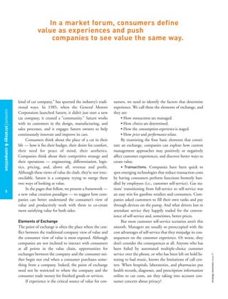 contentstrategy&competition
5
strategy+businessissue27
kind of car company,” has spurned the industry’s tradi-
tional ways. In 1985, when the General Motors
Corporation launched Saturn, it didn’t just start a new
car company, it created a “community.” Saturn works
with its customers in the design, manufacturing, and
sales processes, and it engages Saturn owners to help
continuously innovate and improve its cars.
Consumers think about the place of a car in their
life — how it fits their budget, their desire for comfort,
their need for peace of mind, their aesthetics.
Companies think about their competitive strategy and
their operations — engineering, differentiation, logis-
tics, pricing, and, above all, revenue and profit.
Although these views of value do clash, they’re not irrec-
oncilable. Saturn is a company trying to merge these
two ways of looking at value.
In the pages that follow, we present a framework —
a new value creation paradigm — to suggest how com-
panies can better understand the consumer’s view of
value and productively work with them to co-create
more satisfying value for both sides.
Elements of Exchange
The point of exchange is often the place where the con-
flict between the traditional company view of value and
the consumer view of value is most exposed. Although
companies are not inclined to interact with consumers
at all points in the value chain, opportunities for
exchanges between the company and the consumer nei-
ther begin nor end when a consumer purchases some-
thing from a company. Indeed, the point of exchange
need not be restricted to where the company and the
consumer trade money for finished goods or services.
If experience is the critical source of value for con-
sumers, we need to identify the factors that determine
experience. We call these the elements of exchange, and
they are:
• How transactions are managed.
• How choices are determined.
• How the consumption experience is staged.
• How price and performance relate.
By examining the four basic elements that consti-
tute an exchange, companies can explore how current
management approaches may positively or negatively
affect customer experiences, and discover better ways to
create value.
• Transactions. Companies have been quick to
spot emerging technologies that reduce transaction costs
by having consumers perform functions formerly han-
dled by employees (i.e., customer self-service). Gas sta-
tions’ transitioning from full-service to self-service was
an easy win for gasoline retailers and consumers. Com-
panies asked customers to fill their own tanks and pay
through devices on the pump. And what drivers lost in
attendant service they happily traded for the conven-
ience of self-service and, sometimes, better prices.
But most customer self-service scenarios aren’t this
smooth. Managers are usually so preoccupied with the
cost advantages of self-service that they misjudge its con-
sequences on the customer experience. Or worse, they
don’t consider the consequences at all. Anyone who has
been foiled by automated multiple-choice customer
service over the phone, or who has been left on hold lis-
tening to bad music, knows the limitations of call cen-
ters. When hospitals, laboratories, and pharmacies put
health records, diagnoses, and prescription information
online to cut costs, are they taking into account con-
sumer concern about privacy?
In a market forum, consumers define
value as experiences and push
companies to see value the same way.
 