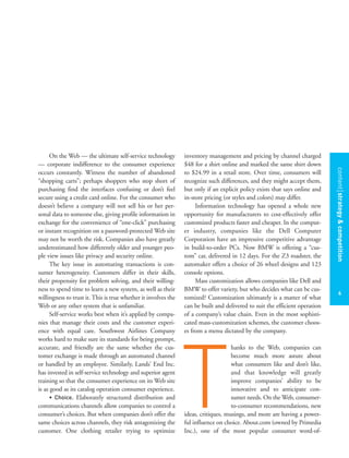 contentstrategy&competition
6
On the Web — the ultimate self-service technology
— corporate indifference to the consumer experience
occurs constantly. Witness the number of abandoned
“shopping carts”; perhaps shoppers who stop short of
purchasing find the interfaces confusing or don’t feel
secure using a credit card online. For the consumer who
doesn’t believe a company will not sell his or her per-
sonal data to someone else, giving profile information in
exchange for the convenience of “one-click” purchasing
or instant recognition on a password-protected Web site
may not be worth the risk. Companies also have greatly
underestimated how differently older and younger peo-
ple view issues like privacy and security online.
The key issue in automating transactions is con-
sumer heterogeneity. Customers differ in their skills,
their propensity for problem solving, and their willing-
ness to spend time to learn a new system, as well as their
willingness to trust it. This is true whether it involves the
Web or any other system that is unfamiliar.
Self-service works best when it’s applied by compa-
nies that manage their costs and the customer experi-
ence with equal care. Southwest Airlines Company
works hard to make sure its standards for being prompt,
accurate, and friendly are the same whether the cus-
tomer exchange is made through an automated channel
or handled by an employee. Similarly, Lands’ End Inc.
has invested in self-service technology and superior agent
training so that the consumer experience on its Web site
is as good as its catalog operation consumer experience.
• Choice. Elaborately structured distribution and
communications channels allow companies to control a
consumer’s choices. But when companies don’t offer the
same choices across channels, they risk antagonizing the
customer. One clothing retailer trying to optimize
inventory management and pricing by channel charged
$48 for a shirt online and marked the same shirt down
to $24.99 in a retail store. Over time, consumers will
recognize such differences, and they might accept them,
but only if an explicit policy exists that says online and
in-store pricing (or styles and colors) may differ.
Information technology has opened a whole new
opportunity for manufacturers to cost-effectively offer
customized products faster and cheaper. In the comput-
er industry, companies like the Dell Computer
Corporation have an impressive competitive advantage
in build-to-order PCs. Now BMW is offering a “cus-
tom” car, delivered in 12 days. For the Z3 roadster, the
automaker offers a choice of 26 wheel designs and 123
console options.
Mass customization allows companies like Dell and
BMW to offer variety, but who decides what can be cus-
tomized? Customization ultimately is a matter of what
can be built and delivered to suit the efficient operation
of a company’s value chain. Even in the most sophisti-
cated mass-customization schemes, the customer choos-
es from a menu dictated by the company.
hanks to the Web, companies can
become much more astute about
what consumers like and don’t like,
and that knowledge will greatly
improve companies’ ability to be
innovative and to anticipate con-
sumer needs. On the Web, consumer-
to-consumer recommendations, new
ideas, critiques, musings, and more are having a power-
ful influence on choice. About.com (owned by Primedia
Inc.), one of the most popular consumer word-of-
T
 