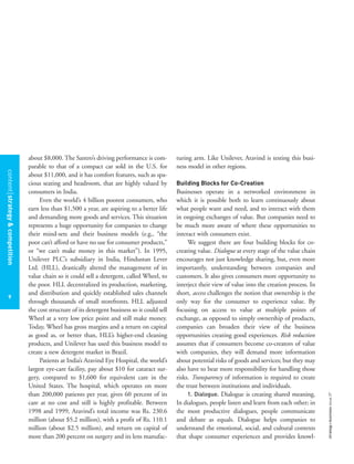 contentstrategy&competition
9
strategy+businessissue27
about $8,000. The Santro’s driving performance is com-
parable to that of a compact car sold in the U.S. for
about $11,000, and it has comfort features, such as spa-
cious seating and headroom, that are highly valued by
consumers in India.
Even the world’s 4 billion poorest consumers, who
earn less than $1,500 a year, are aspiring to a better life
and demanding more goods and services. This situation
represents a huge opportunity for companies to change
their mind-sets and their business models (e.g., “the
poor can’t afford or have no use for consumer products,”
or “we can’t make money in this market”). In 1995,
Unilever PLC’s subsidiary in India, Hindustan Lever
Ltd. (HLL), drastically altered the management of its
value chain so it could sell a detergent, called Wheel, to
the poor. HLL decentralized its production, marketing,
and distribution and quickly established sales channels
through thousands of small storefronts. HLL adjusted
the cost structure of its detergent business so it could sell
Wheel at a very low price point and still make money.
Today, Wheel has gross margins and a return on capital
as good as, or better than, HLL’s higher-end cleaning
products, and Unilever has used this business model to
create a new detergent market in Brazil.
Patients at India’s Aravind Eye Hospital, the world’s
largest eye-care facility, pay about $10 for cataract sur-
gery, compared to $1,600 for equivalent care in the
United States. The hospital, which operates on more
than 200,000 patients per year, gives 60 percent of its
care at no cost and still is highly profitable. Between
1998 and 1999, Aravind’s total income was Rs. 230.6
million (about $5.2 million), with a profit of Rs. 110.1
million (about $2.5 million), and return on capital of
more than 200 percent on surgery and its lens manufac-
turing arm. Like Unilever, Aravind is testing this busi-
ness model in other regions.
Building Blocks for Co-Creation
Businesses operate in a networked environment in
which it is possible both to learn continuously about
what people want and need, and to interact with them
in ongoing exchanges of value. But companies need to
be much more aware of where these opportunities to
interact with consumers exist.
We suggest there are four building blocks for co-
creating value. Dialogue at every stage of the value chain
encourages not just knowledge sharing, but, even more
importantly, understanding between companies and
customers. It also gives consumers more opportunity to
interject their view of value into the creation process. In
short, access challenges the notion that ownership is the
only way for the consumer to experience value. By
focusing on access to value at multiple points of
exchange, as opposed to simply ownership of products,
companies can broaden their view of the business
opportunities creating good experiences. Risk reduction
assumes that if consumers become co-creators of value
with companies, they will demand more information
about potential risks of goods and services; but they may
also have to bear more responsibility for handling those
risks. Transparency of information is required to create
the trust between institutions and individuals.
1. Dialogue. Dialogue is creating shared meaning.
In dialogues, people listen and learn from each other; in
the most productive dialogues, people communicate
and debate as equals. Dialogue helps companies to
understand the emotional, social, and cultural contexts
that shape consumer experiences and provides knowl-
 